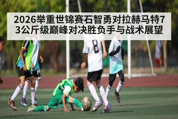 2026举重世锦赛石智勇对拉赫马特73公斤级巅峰对决胜负手与战术展望